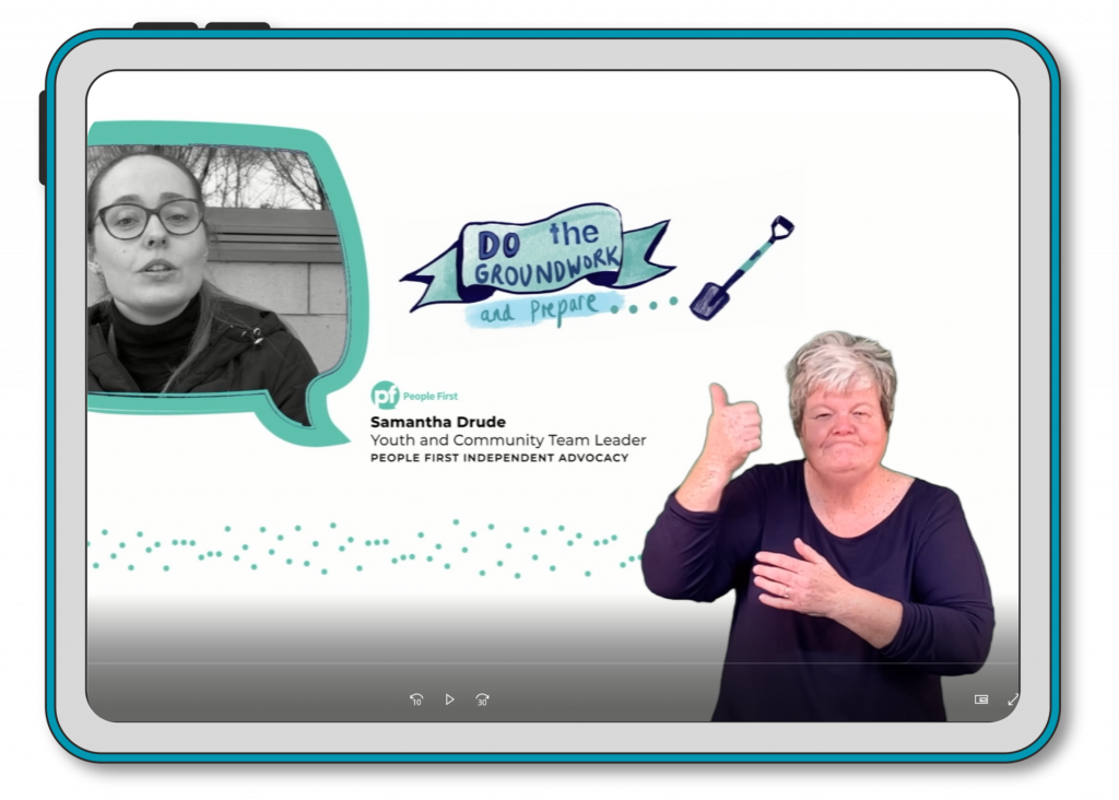 A screenshot of the video, which shows a speech bubble with a women's head in it - this is a still image taken from the video. The image is in black and white and the woman has her hair tied back and is wearing glasses. There is text beside the image that says Samantha Drude, Youth and Community Team Leader, People First Independent Advocacy. There is a woman in the bottom right of the screen who is a British Sign Language Interpreter. She is signing, with her thumb pointing upwards. There are illustrations on the screenshot too which show a spade and some text that says Do the groundwork and prepare. 