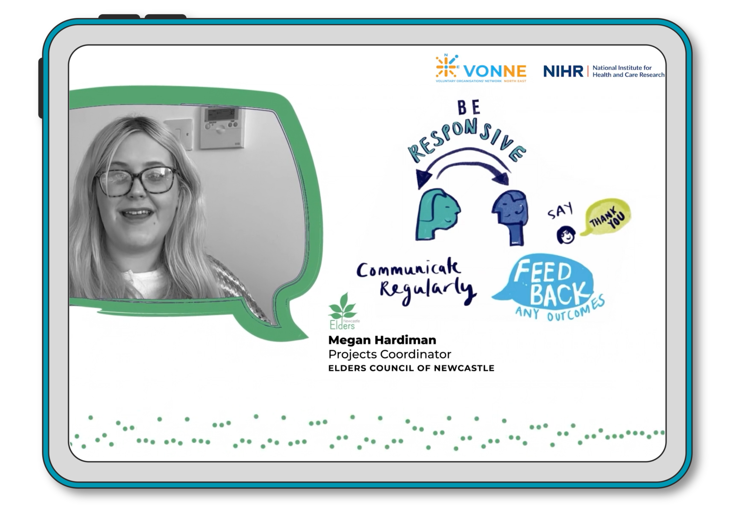 A screenshot of the video, which shows a speech bubble with a women's head in it - this is a still image taken from the video. The image is in black and white and the woman has long, light hair and is wearing glasses. There is text beside the image that says Megan Hardiman, Projects Coordinator, Elders Council of Newcastle. There are illustrations on the screenshot too which show two cartoon heads and text that says Be responsive, communicate regularly, feed back any outcomes and say thank you.