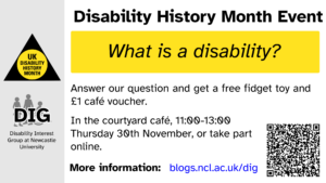 Poster. Disability History Month Event: what is a disability? Answer our question and get a free fidget toy and £1 café voucher. In the courtyard café, 11:00-13:00 Thursday 30th November, or take part online. UK Disability History Month. Disability Interest Group at Newcastle University.