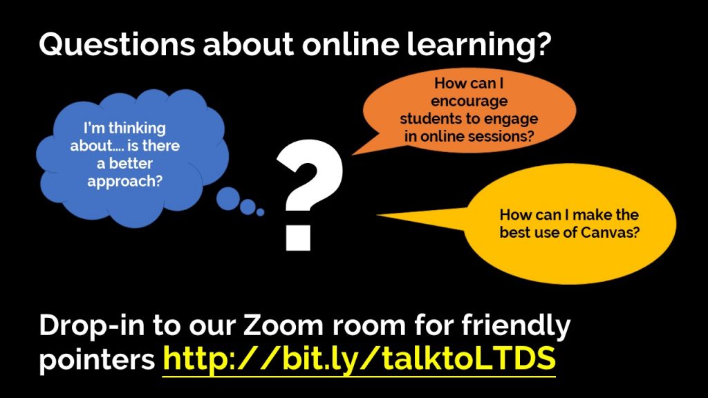 Questions about online learning?
I'm thinking about....is there a better approach?
How can I encourage students to engage in online sessions?
How can I make the best use of Canvas?
Drop -in to our Zoom room for friendly pointers http://bit.ly/talktoLTDS